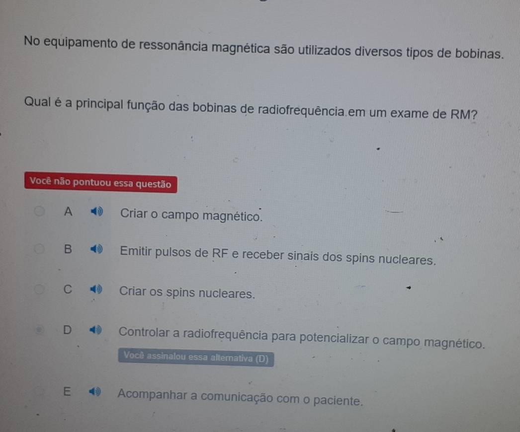 No equipamento de ressonância magnética são utilizados diversos tipos de bobinas.
Qual é a principal função das bobinas de radiofrequência.em um exame de RM?
Você não pontuou essa questão
A Criar o campo magnético.
B Emitir pulsos de RF e receber sinais dos spins nucleares.
C Criar os spins nucleares.
D Controlar a radiofrequência para potencializar o campo magnético.
Você assinalou essa altemativa (D)
E 4 Acompanhar a comunicação com o paciente.