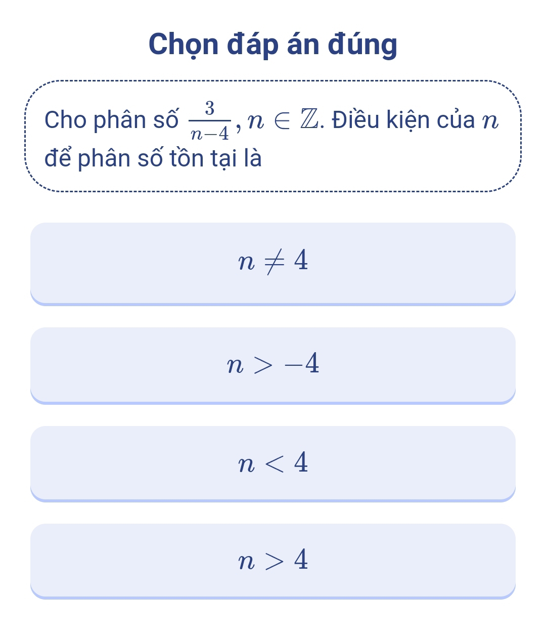 Chọn đáp án đúng
Cho phân số  3/n-4 , n∈ Z. Điều kiện của n
để phân số tồn tại là
n!= 4
n>-4
n<4</tex>
n>4