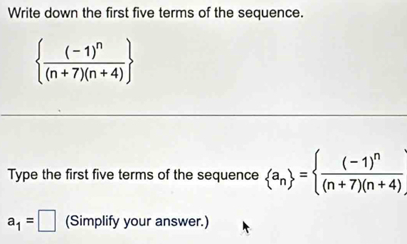 Write down the first five terms of the sequence.
 frac (-1)^n(n+7)(n+4)
Type the first five terms of the sequence  a_n = frac (-1)^n(n+7)(n+4)
a_1=□ (Simplify your answer.)