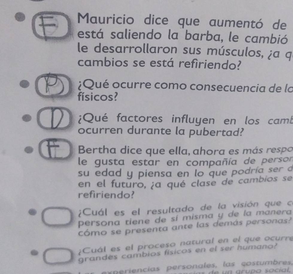 Mauricio dice que aumentó de 
está saliendo la barba, le cambió 
le desarrollaron sus músculos, ¿a q 
cambios se está refiriendo? 
¿Qué ocurre como consecuencia de la 
físicos? 
¿Qué factores influyen en los camb 
ocurren durante la pubertad? 
Bertha dice que ella, ahora es más respo 
le gusta estar en compañía de persor 
su edad y piensa en lo que podría ser a 
en el futuro, ¿a qué clase de cambios se 
refiriendo? 
¿Cuál es el resultado de la visión que có 
persona tiene de sí misma y de la manera 
cómo se presenta ante las demás personas? 
¿Cuál es el proceso natural en el que ocurre 
grandes cambios físicos en el ser humano? 
x ri ncias persona es, las çostumbres, 
de n arupo social,