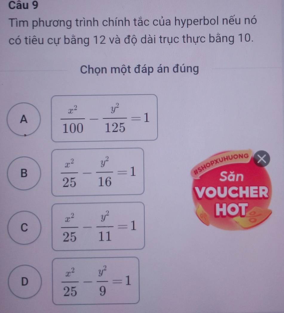 Tìm phương trình chính tắc của hyperbol nếu nó
có tiêu cự bằng 12 và độ dài trục thực bằng 10.
Chọn một đáp án đúng
A  x^2/100 - y^2/125 =1
B  x^2/25 - y^2/16 =1
#SHOPXUHUONG
Săn
VOUCHER
C  x^2/25 - y^2/11 =1
HOT a
D  x^2/25 - y^2/9 =1