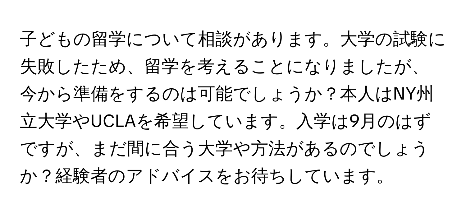 子どもの留学について相談があります。大学の試験に失敗したため、留学を考えることになりましたが、今から準備をするのは可能でしょうか？本人はNY州立大学やUCLAを希望しています。入学は9月のはずですが、まだ間に合う大学や方法があるのでしょうか？経験者のアドバイスをお待ちしています。