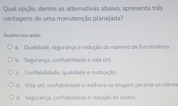 Qual opção, dentre as alternativas abaixo, apresenta três
vantagens de uma manutenção planejada?
Escolha uma opção:
a. Qualidade, segurança e redução do número de funcionários.
b. Segurança, confiabilidade e vida útil.
c. Confiabilidade, qualidade e motivação.
d. Vida útil, confiabilidade e melhora na imagem perante os cliente
e. Segurança, confiabilidade e redução de custos.