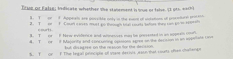 True or False; Indicate whether the statement is true or false. (2 pts. each) 
1. T or F Appeals are possible only in the event of violations of procedural process. 
2. T or F Court cases must go through trial courts before they can go to appeals 
courts . 
3. T or F New evidence and witnesses may be presented in an appeals court. 
4. T or F Majority and concurring opinions agree on the decision in an appellate case 
but disagree on the reason for the decision. 
5. T or F The legal principle of stare decisis ,easn that courts often challenge