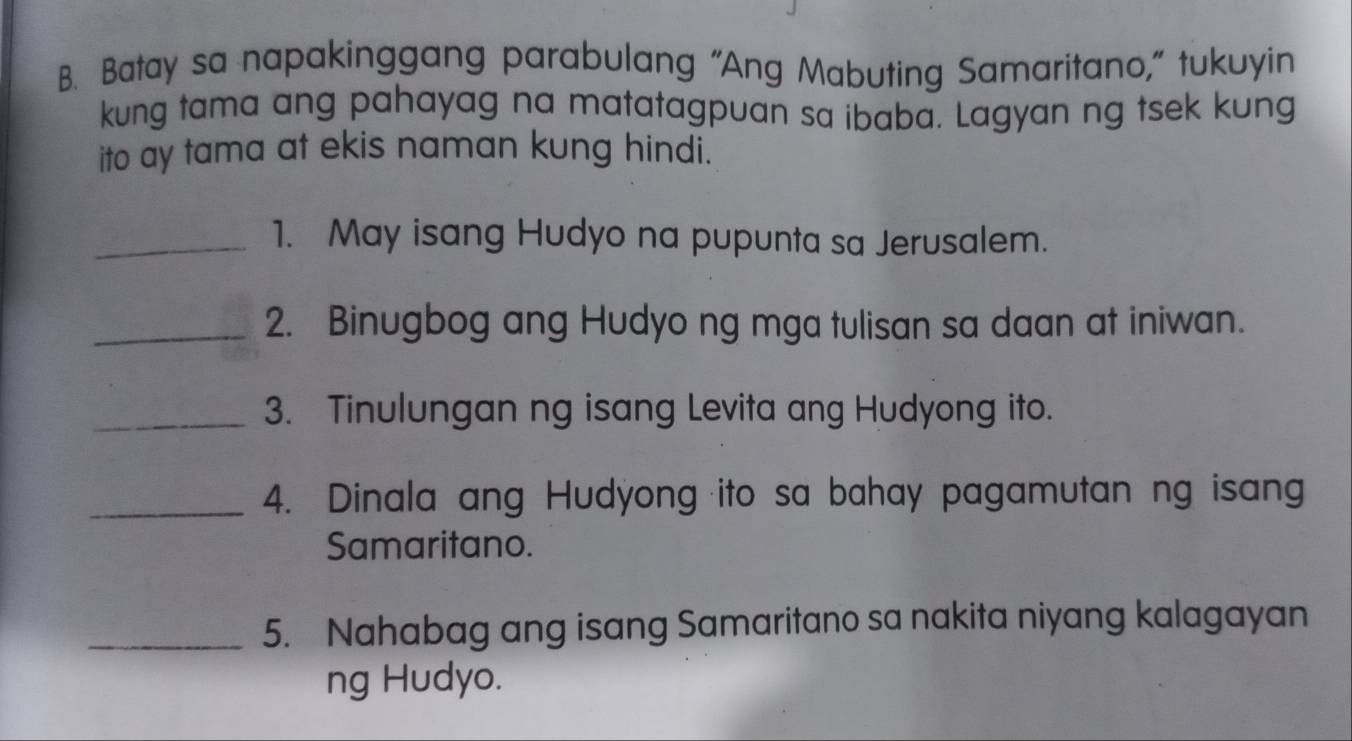 Batay sa napakinggang parabulang "Ang Mabuting Samaritano," tukuyin 
kung tama ang pahayag na matatagpuan sa ibaba. Lagyan ng tsek kung 
ito ay tama at ekis naman kung hindi. 
_1. May isang Hudyo na pupunta sa Jerusalem. 
_2. Binugbog ang Hudyo ng mga tulisan sa daan at iniwan. 
_3. Tinulungan ng isang Levita ang Hudyong ito. 
_4. Dinala ang Hudyong ito sa bahay pagamutan ng isang 
Samaritano. 
_5. Nahabag ang isang Samaritano sa nakita niyang kalagayan 
ng Hudyo.