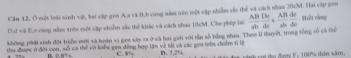 Ở một loài sinh vật, hai cặp gen A, a và B,b cùng nằm trên một cặp nhiễm sắc thể và cách nhau 20cM. Hai cập gen
D, d và E,e cùng nằm trên một cặp nhiễm sắc thể khác và cách nhau 10cM. Cho phép lai:  AB/ab  De/de *  AB/ab  de/de . Biết rằng
không phát sinh đột biến mới và hoán vị gen xảy ra ở cả hai giới với tần số bằng nhau. Theo lí thuyết, trong tổng số cá thể
thu được ở đời con, số cá thể có kiểu gen đồng hợp lặn về tất cả các gen trên chiếm tỉ lệ
20 B. 0.8%. C. 8%. D. 7,2%.
cánh cụt thụ được F: 100% thần xám,