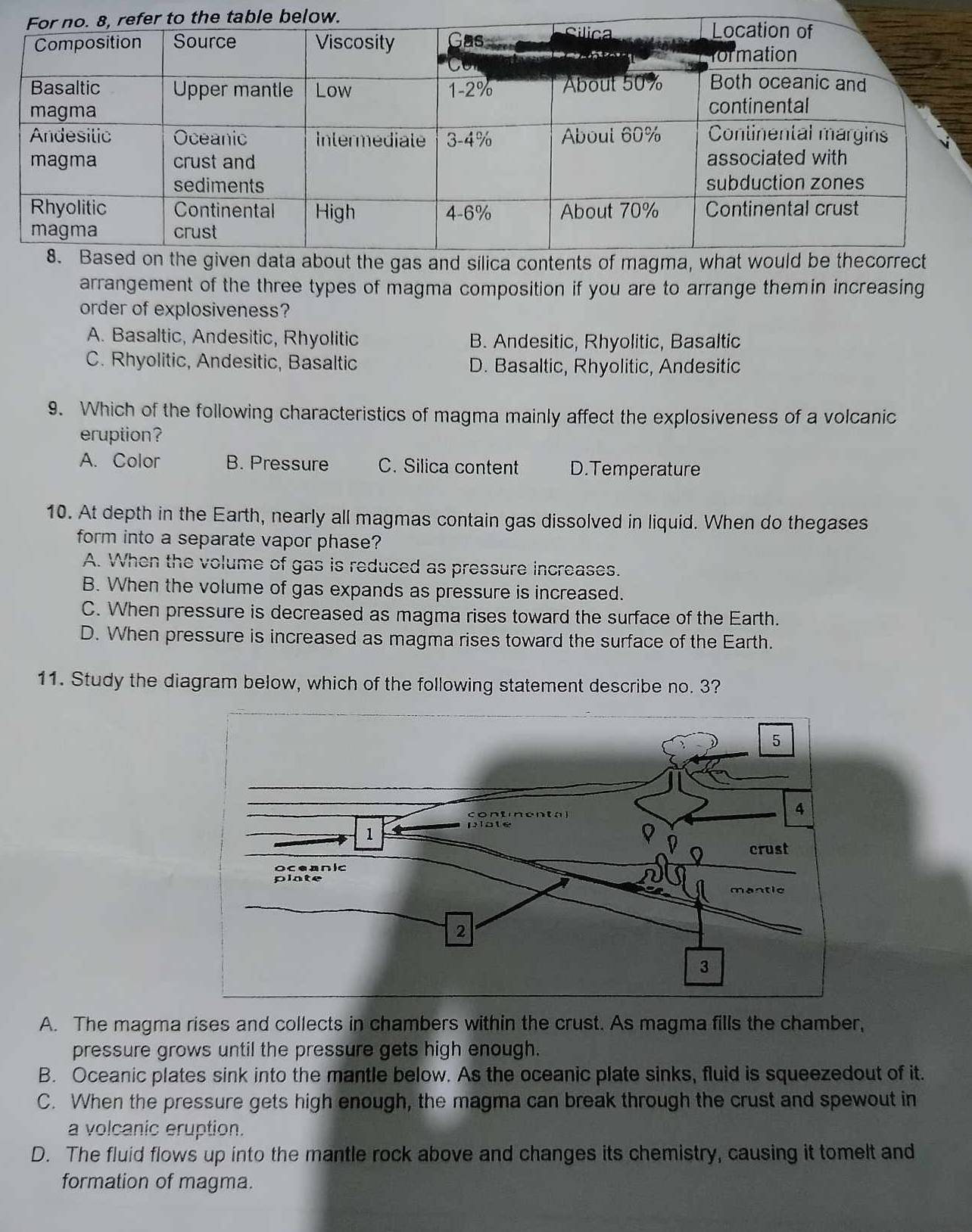 arrangement of the three types of magma composition if you are to arrange themin increasing
order of explosiveness?
A. Basaltic, Andesitic, Rhyolitic B. Andesitic, Rhyolitic, Basaltic
C. Rhyolitic, Andesitic, Basaltic D. Basaltic, Rhyolitic, Andesitic
9. Which of the following characteristics of magma mainly affect the explosiveness of a volcanic
eruption?
A. Color B. Pressure C. Silica content D.Temperature
10. At depth in the Earth, nearly all magmas contain gas dissolved in liquid. When do thegases
form into a separate vapor phase?
A. When the volume of gas is reduced as pressure increases.
B. When the volume of gas expands as pressure is increased.
C. When pressure is decreased as magma rises toward the surface of the Earth.
D. When pressure is increased as magma rises toward the surface of the Earth.
11. Study the diagram below, which of the following statement describe no. 3?
A. The magma rises and collects in chambers within the crust. As magma fills the chamber,
pressure grows until the pressure gets high enough.
B. Oceanic plates sink into the mantle below. As the oceanic plate sinks, fluid is squeezedout of it.
C. When the pressure gets high enough, the magma can break through the crust and spewout in
a volcanic eruption.
D. The fluid flows up into the mantle rock above and changes its chemistry, causing it tomelt and
formation of magma.