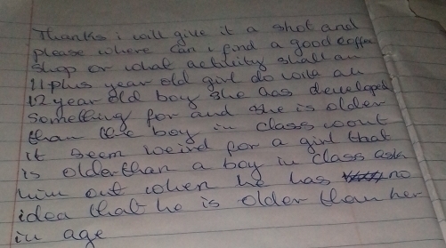 Thanks i will give it a shot and 
please where can fnd a good eoffee 
shpp or whal actilcity shall an 
lipls year old girl do vorle al 
i2 year old boy she ans developed 
someting for and ave is olde 
than lel boy in classs woout 
it seem wcied for a girl that 
is oldethan a boy in class ask 
hov out colen he has no 
idea thal he is older tan her 
in age