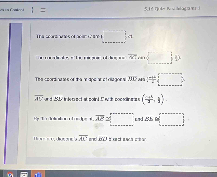 ck to Content := 5.16 Quiz: Parallelograms 1 
The coordinates of point C are (□ c). 
The coordinates of the midpoint of diagonal overline AC are (□ , c/2 ). 
The coordinates of the midpoint of diagonal overline BD are ( (a+b)/2 ,□ ).
overline AC and overline BD intersect at point E with coordinates ( (a+b)/2 , c/2 ). 
By the definition of midpoint, overline AE≌ □ and overline BE≌ □
Therefore, diagonals overline AC and overline BD bisect each other.