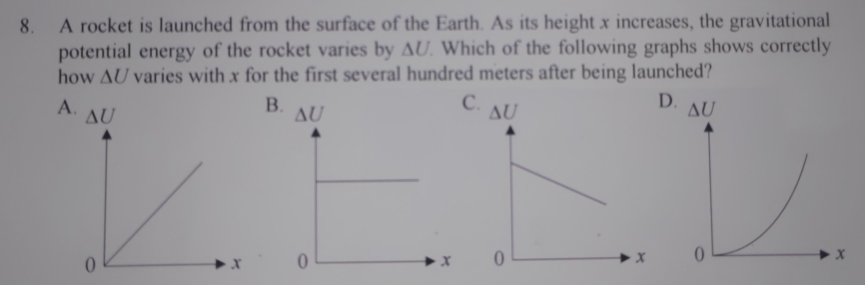 A rocket is launched from the surface of the Earth. As its height x increases, the gravitational
potential energy of the rocket varies by ΔU. Which of the following graphs shows correctly
how △ U varies with x for the first several hundred meters after being launched?
B
C
D
A