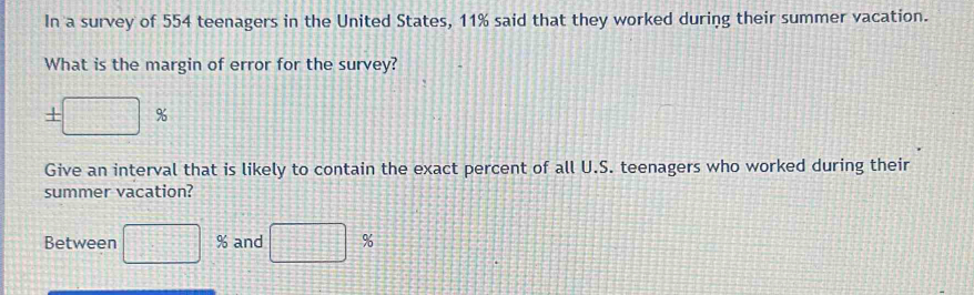 In a survey of 554 teenagers in the United States, 11% said that they worked during their summer vacation. 
What is the margin of error for the survey?
± □ %
Give an interval that is likely to contain the exact percent of all U.S. teenagers who worked during their 
summer vacation? 
Between □ % and □ %