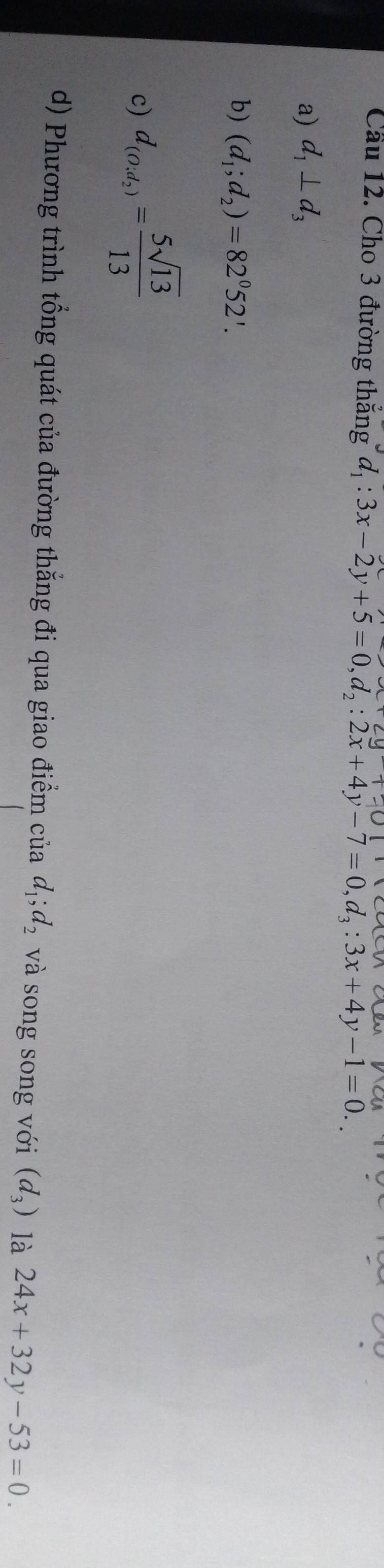 Cầu 12. Cho 3 đường thăng d_1:3x-2y+5=0, d_2:2x+4y-7=0, d_3:3x+4y-1=0..
a) d_1⊥ d_3
b) (d_1;d_2)=82^052'.
c) d_(O_2,)= 5sqrt(13)/13 
d) Phương trình tổng quát của đường thắng đi qua giao điểm của d_1; d_2 và song song với (d_3) là 24x+32y-53=0.