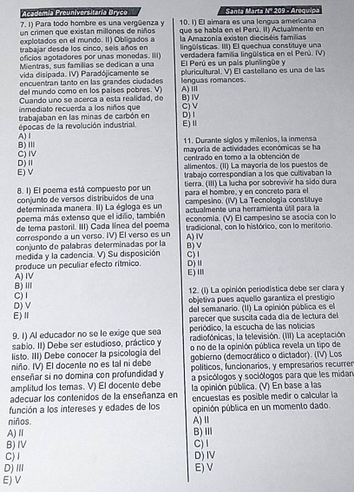 Academia Preuniversitaría Bryco Santa Marta Nº 209 - Arequipa
7. I) Para todo hombre es una vergüenza y 10. I) El aimara es una lengua americana
un crimen que existan millones de niños que se habla en el Perú. II) Actualmente en
explotados en el mundo. II) Obligados a la Amazonía existen dieciséis familias
trabajar desde los cinco, seis años en lingüísticas. III) El quechua constituye una
oficios agotadores por unas monedas. III) verdadera familia lingüística en el Perú. IV)
Mientras, sus familias se dedican a una El Perú es un país plurilingüe y
vida disipada. IV) Paradójicamente se pluricultural. V) El castellano es una de las
encuentran tanto en las grandes ciudades lenguas romances.
del mundo como en los países pobres. V) A)Ⅲ
Cuando uno se acerca a esta realidad, de B) IV
inmediato recuerda a los niños que C) v
trabajaban en las minas de carbón en D)I
épocas de la revolución industrial. E)Ⅱ
A)Ⅰ
B)Ⅲ 11. Durante siglos y milenios, la inmensa
C) Ⅳ mayoria de actividades económicas se ha
D)Ⅱ centrado en tomo a la obtención de
E) V alimentos. (II) La mayoría de los puestos de
trabajo correspondían a los que cultivaban la
8. I) El poema está compuesto por un tierra. (III) La lucha por sobrevivir ha sido dura
conjunto de versos distribuidos de una para el hombre, y en concreto para el
determinada manera. II) La égloga es un campesino. (IV) La Tecnología constituye
poema más extenso que el idilio, también actualmente una herramienta útil para la
economía. (V) El campesino se asocia con lo
de tema pastoril. III) Cada línea del poema tradicional, con lo histórico, con lo meritorio.
corresponde a un verso. IV) El verso es un A) ⅣV
conjunto de palabras determinadas por la B) V
medida y la cadencia. V) Su disposición C) I
produce un peculiar efecto rítmico. D)Ⅱ
A) IV E)Ⅲ
B)Ⅲ
C) 1 12. (I) La opinión periodística debe ser clara y
D) V objetiva pues aquello garantiza el prestigio
E)Ⅱ del semanario. (II) La opinión pública es el
parecer que suscita cada día de lectura del
9. 1) Al educador no se le exige que sea periódico, la escucha de las noticias
sabio. II) Debe ser estudioso, práctico y radiofónicas, la televisión. (III) La aceptación.
listo. III) Debe conocer la psicología del o no de la opinión pública revela un tipo de
niño. IV) El docente no es tal ni debe gobierno (democrálico o dictador). (IV) Los
enseñar si no domina con profundidad y políticos, funcionarios, y empresarios recurrer
amplitud los temas. V) El docente debe a psicólogos y sociólogos para que les midan
la opinión pública. (V) En base a las
adecuar los contenidos de la enseñanza en encuestas es posible medir o calcular la
función a los intereses y edades de los opinión pública en un momento dado.
niños. A) Ⅱ
A)Ⅱ B)Ⅲ
B) Ⅳ C)I
C)I D)IV
D)Ⅲ E) V
E) V