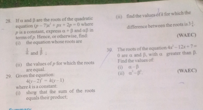 Ifα andβare the roots of the quadratic (ii) find the values of k for which the 
equation (p-7)x^2+px+2p=0 where
p is a constant, express alpha +beta and αβ in difference between the roots is 3 3/4 . 
terms of p. Hence, or otherwise, find: 
(i) the equation whose roots are (WAEC) 
30. The roots of the equation 4x^2-12x+7=
 1/alpha   and  1/beta  ;
0 are α and β, with α greater than β. 
(ii) the values of p for which the roots Find the values of: 
are equal. (i) alpha -beta
29. Given the equation: (ii) alpha^2-beta^2. (WAEC)
4(y-2)^2=k(y-1)
where k is a constant: 
(i) show that the sum of the roots 
equals their product;