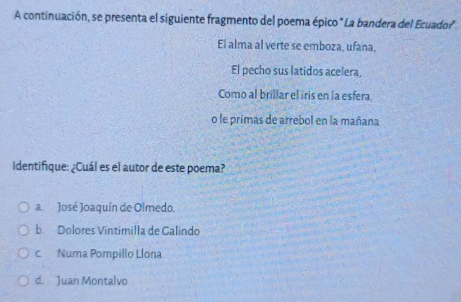 A continuación, se presenta el siguiente fragmento del poema épico " La bandera del Ecuador
El alma al verte se emboza, ufana,
El pecho sus latidos acelera,
Como al brillar el iris en la esfera
o le primas de arrebol en la mañana
Identifique: ¿Cuál es el autor de este poema?
a. José Joaquín de Olmedo.
b. Dolores Vintimilla de Galindo
c. Numa Pompillo Llona
d. Juan Montalvo