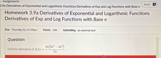 > Assignments Search 
3.9a Derivatives of Exponential and Logarithmic Functions Derivatives of Exp and Log Functions with Base e 
Homework 3.9a Derivatives of Exponential and Logarithmic Functions 
Derivatives of Exp and Log Functions with Base e 
Due Thursday by 11:59 pm Points 100 Submitting an external tool 
Question 
Find the derivative of f(x)= (ln (2x^3-2x^2))/5x .