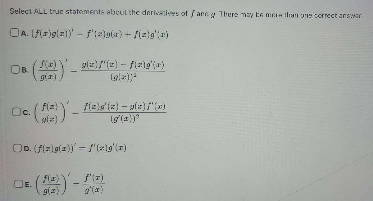 Select ALL true statements about the derivatives of f and g. There may be more than one correct answer.
A. (f(x)g(x))'=f'(x)g(x)+f(x)g'(x)
B. ( f(x)/g(x) )'=frac g(x)f'(x)-f(x)g'(x)(g(x))^2
C. ( f(x)/g(x) )'=frac f(x)g'(x)-g(x)f'(x)(g'(x))^2
D. (f(x)g(x))'=f'(x)g'(x)
E. ( f(x)/g(x) )'= f'(x)/g'(x) 