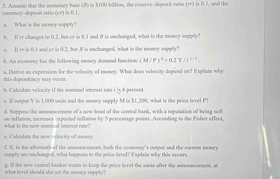 Assume that the monetary base (B) is $100 billion, the reserve-deposit ratio (バ) is 0.1, and the 
currency-deposit ratio (cr) is 0.1. 
a. What is the money supply? 
b. If changes to 0.2, but cr is 0.1 and B is unchanged, what is the money supply? 
c. If is 0.1 and cr is 0.2, but B is unchanged, what is the money supply? 
6. An economy has the following money demand function: (M/P)^d=0.2Y/i^(1/2). 
a. Derive an expression for the velocity of money. What does velocity depend on? Explain why 
this dependency may occur. 
b. Calculate velocity if the nominal interest rate i [ 4 percent. 
c. If output Y is 1,000 units and the money supply M is $1,200, what is the price level P? 
d. Suppose the announcement of a new head of the central bank, with a reputation of being soft 
on inflation, increases expected inflation by 5 percentage points. According to the Fisher effect, 
what is the new nominal interest rate? 
e. Calculate the new velocity of money. 
f. If, in the aftermath of the announcement, both the economy’s output and the current money 
supply are unchanged, what happens to the price level? Explain why this occurs. 
g. If the new central banker wants to keep the price level the same after the announcement, at 
what level should she set the money supply?