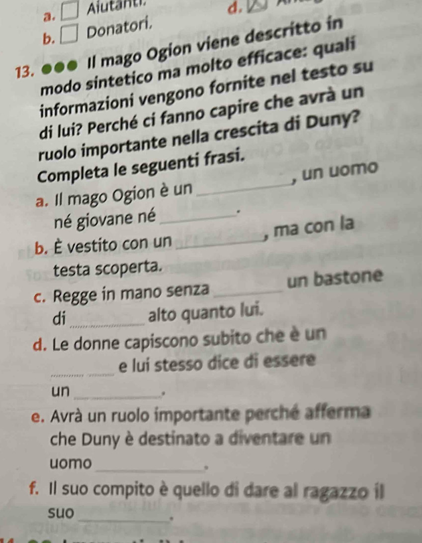 a. □ Alutanti
b. □ Donatori. d.

13. . Il mago Ogion viene descritto in
modo sintetico ma molto efficace: quali
informazioni vengono fornite nel testo su
di lui? Perché ci fanno capire che avrà un
ruolo importante nella crescita di Duny?
Completa le seguenti frasi.
a. Il mago Ogion è un _, un uomo
né giovane né_
.
, ma con la
b. È vestito con un_
testa scoperta.
c. Regge in mano senza _un bastone
di_
alto quanto lui.
d. Le donne capiscono subito che è un
_
e luí stesso dice di essere
un_
.
e. Avrà un ruolo importante perché afferma
che Duny è destinato a diventare un
uomo_
。
f. Il suo compito è quello di dare al ragazzo il
suo
_.