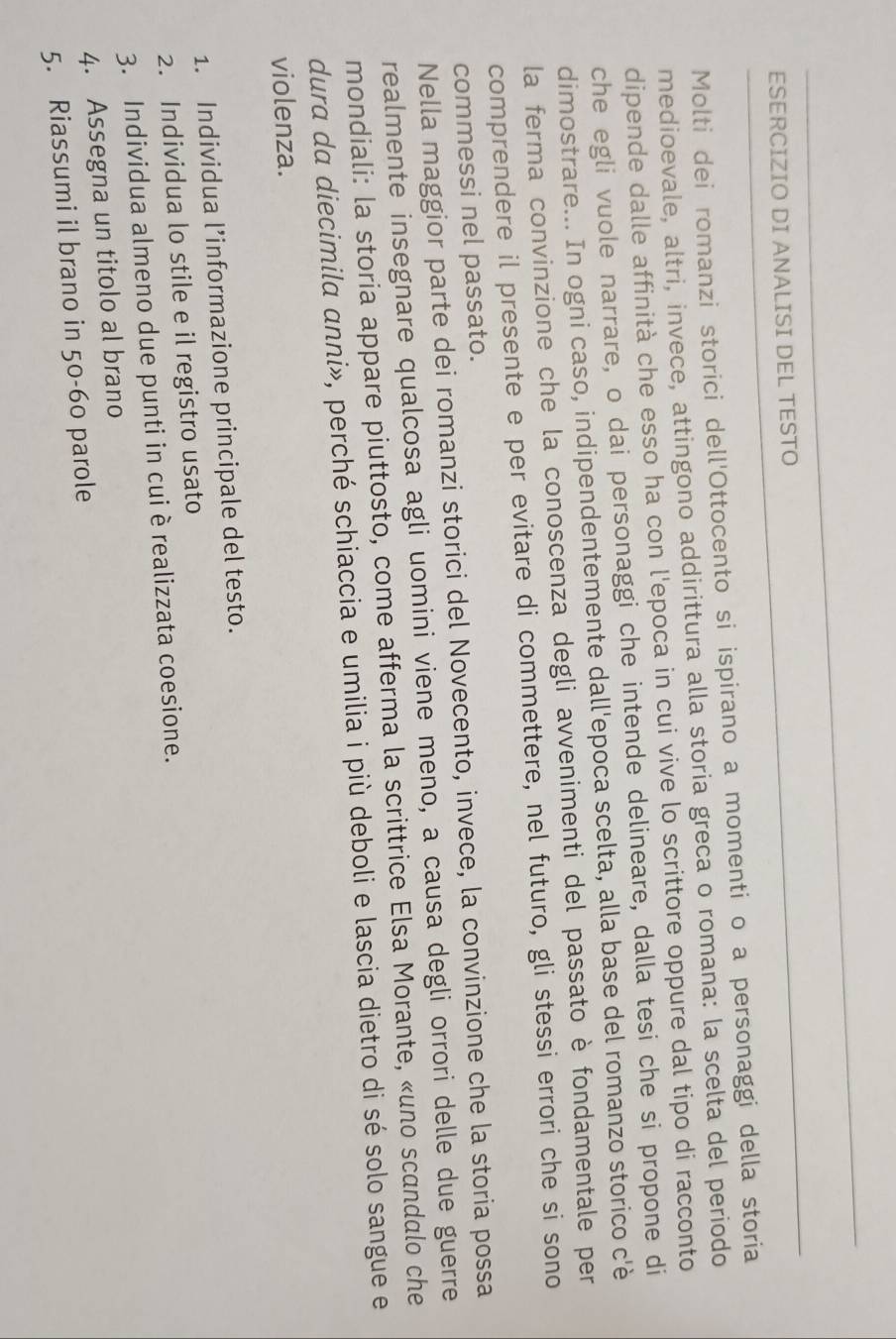 ESERCIZIO DI ANALISI DEL TESTO 
Molti dei romanzi storici dell'Ottocento si ispirano a momenti o a personaggi della storia 
medioevale, altri, invece, attingono addirittura alla storia greca o romana: la scelta del periodo 
dipende dalle affinità che esso ha con l'epoca in cui vive lo scrittore oppure dal tipo di racconto 
che egli vuole narrare, o dai personaggi che intende delineare, dalla tesi che si propone di 
dimostrare... In ogni caso, indipendentemente dall'epoca scelta, alla base del romanzo storico c'è 
la ferma convinzione che la conoscenza degli avvenimenti del passato è fondamentale per 
comprendere il presente e per evitare di commettere, nel futuro, gli stessi errori che si sono 
commessi nel passato. 
Nella maggior parte dei romanzi storici del Novecento, invece, la convinzione che la storia possa 
realmente insegnare qualcosa agli uomini viene meno, a causa degli orrori delle due guerre 
mondiali: la storia appare piuttosto, come afferma la scrittrice Elsa Morante, «uno scandalo che 
dura da diecimila anni», perché schiaccia e umilia i più deboli e lascia dietro di sé solo sangue e 
violenza. 
1. Individua l’informazione principale del testo. 
2. Individua lo stile e il registro usato 
3. Individua almeno due punti in cui è realizzata coesione. 
4. Assegna un titolo al brano 
5. Riassumi il brano in 50-60 parole