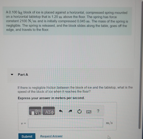 A 0.100 kg block of ice is placed against a horizontal, compressed spring mounted 
on a horizontal tabletop that is 1.20 m above the floor. The spring has force 
constant 2100 N/m and is initially compressed 0.045 m. The mass of the spring is 
negligible. The spring is released, and the block slides along the table, goes off the 
edge, and travels to the floor. 
Part A 
If there is negligible friction between the block of ice and the tabletop, what is the 
speed of the block of ice when it reaches the floor? 
Express your answer in meters per second. 
AΣφ 
?
v= m/s
Submit Request Answer