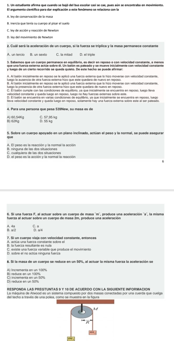 Un estudiante afirma que cuando se bajó del bus escolar casi se cae, pues aún se encontraba en movimiento.
El argumento científico para dar explicación a este fenómeno se relaciona con la
A. ley de conservación de la masa
B. inercia que tenía su cuerpo al pisar el suelo
C. ley de acción y reacción de Newton
D. ley del movimiento de Newton
2. Cuál será la aceleración de un cuerpo, si la fuerza se triplica y la masa permanece constante
A. un tercio B. un sexto C. la mitad D. el triple
3. Sabemos que un cuerpo permanece en equilibrio, es decir en reposo o con velocidad constante, a menos
que una fuerza externa actúe sobre él. Un balón es pateado y se mueve inicialmente con velocidad constante
y luego de un cierto recorrido se queda quieto. De este hecho se puede afirmar:
A. Al balón inicialmente en reposo se le aplicó una fuerza externa que lo hizo moverse con velocidad constante,
luego la ausencia de otra fuerza externa hizo que este quedara de nuevo en reposo
B. Al balón inicialmente en reposo se le aplicó una fuerza externa que lo hizo moverse con velocidad constante,
luego la presencia de otra fuerza externa hizo que este quedara de nuevo en reposo.
C. El balón cumple con las condiciones de equilibrio, ya que inicialmente se encuentra en reposo, luego lleva
velocidad constante y queda luego en reposo, luego no hay fuerzas externas sobre este.
D. El balón se encuentra en varías condiciones de equilibrio, ya que inicialmente se encuentra en reposo, luego
lleva velocidad constante y queda luego en reposo, solamente hay una fuerza externa sobre este al ser pateado.
4. Para una persona que pesa 539New, su masa es de
A) 60,54Kg C. 57,95 kg
B) 62Kg D. 55 kg
5. Sobre un cuerpo apoyado en un plano inclinado, actúan el peso y la normal, se puede asegurar
que
A. El peso es la reacción y la normal la acción
B. ninguna de las dos situaciones
C. cualquiera de las dos situaciones
D. el peso es la acción y la normal la reacción
6
6. Si una fuerza F, al actuar sobre un cuerpo de masa ''m'', produce una aceleración ''a'', la misma
fuerza al actuar sobre un cuerpo de masa 2m, produce una aceleración
A. 4a C. a
B. a/2 D. a/4
7. Si un cuerpo viaja con velocidad constante, entonces
A. actúa una fuerza constante sobre el
B. la fuerza resultante es nula
C. existe una fuerza variable que produce el movimiento
D. sobre el no actúa ninguna fuerza
8. Si la masa de un cuerpo se reduce en un 50%, al actuar la misma fuerza la aceleración se
A) Incrementa en un 100%
B) reduce en un 100%
C) incrementa en un 50%
D) reduce en un 50%
RESPONDA LAS PREGTUNTAS 9 Y 10 DE ACUERDO CON LA SIGUIENTE INFORMACION
La máquina de Atwood es un sistema compuesto por dos masas conectadas por una cuerda que cuelga
del techo a través de una polea, como se muestra en la figura
M
R
m
m