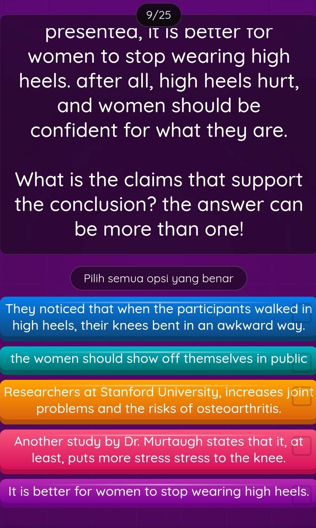 9/25
presentea, it is petter for
women to stop wearing high
heels. after all, high heels hurt,
and women should be
confident for what they are.
What is the claims that support
the conclusion? the answer can
be more than one!
Pilih semua opsi yang benar
They noticed that when the participants walked in
high heels, their knees bent in an awkward way.
the women should show off themselves in public
Researchers at Stanford University, increases joint
problems and the risks of osteoarthritis.
Another study by Dr. Murtaugh states that it, at
least, puts more stress stress to the knee.
It is better for women to stop wearing high heels.