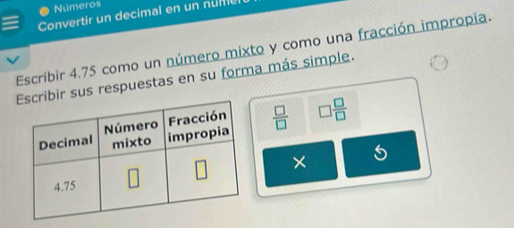 Números
Convertir un decimal en un nume
Escribir 4.75 como un número mixto y como una fracción impropia.
ibir sus respuestas en su forma más simple.
 □ /□   □  □ /□  
×