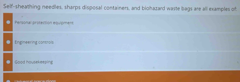 Self-sheathing needles, sharps disposal containers, and biohazard waste bags are all examples of:
Personal protection equipment
Engineering controls
Good housekeeping
L elversal orecautions