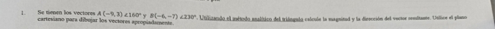 Se tienen los vectores A(-9,3)∠ 160° y B(-6,-7)∠ 230°. Utilizando el método analítico del triángulo calcule la magnitud y la dirección del vector resultante. Utilice el plano 
cartesiano para dibujar los vectores apropiadamente.