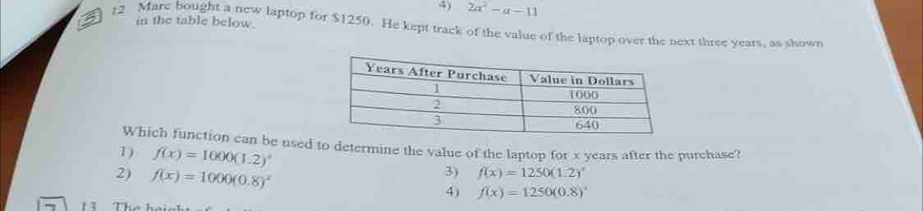 4) 2a^2-a-11
12 Mare bought a new laptop for $1250. He kept track of the value of the laptop over the next three years, as shown in the table below.
Which function can be used to determine the value of the laptop for x years after the purchase?
1) f(x)=1000(1.2)^x 3) f(x)=1250(1.2)'
2) f(x)=1000(0.8)^x
4)
f(x)=1250(0.8)^x