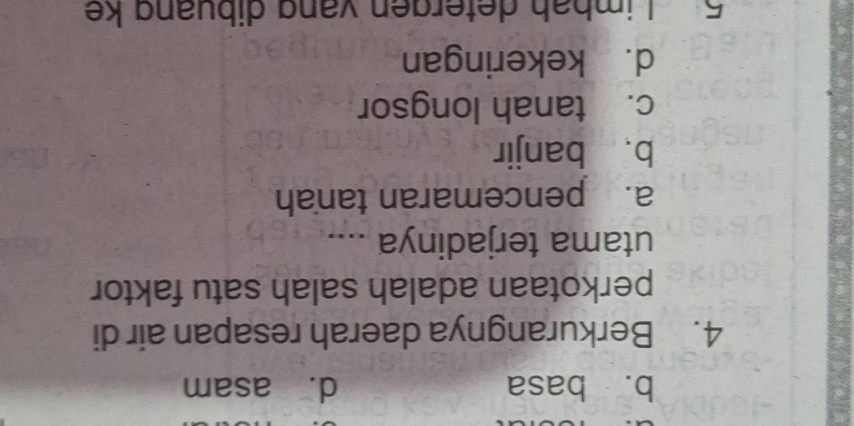 b. basa d. asam
4. Berkurangnya daerah resapan air di
perkotaan adalah salah satu faktor
utama terjadinya ....
a. pencemaran tanah
b、 banjir
c. tanah longsor
d. kekeringan
5 Limbah detergen vang dibuang ke