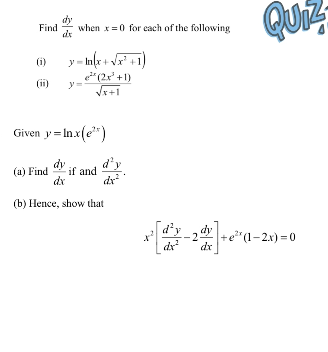 Find  dy/dx  when x=0 for each of the following
G h
1
(i) y=ln (x+sqrt(x^2+1))
(ii) y= (e^(2x)(2x^3+1))/sqrt(x+1) 
Given y=ln x(e^(2x))
(a) Find  dy/dx  if and  d^2y/dx^2 . 
(b) Hence, show that
x^2[ d^2y/dx^2 -2 dy/dx ]+e^(2x)(1-2x)=0