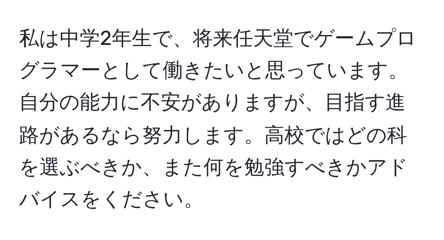 私は中学2年生で、将来任天堂でゲームプログラマーとして働きたいと思っています。自分の能力に不安がありますが、目指す進路があるなら努力します。高校ではどの科を選ぶべきか、また何を勉強すべきかアドバイスをください。