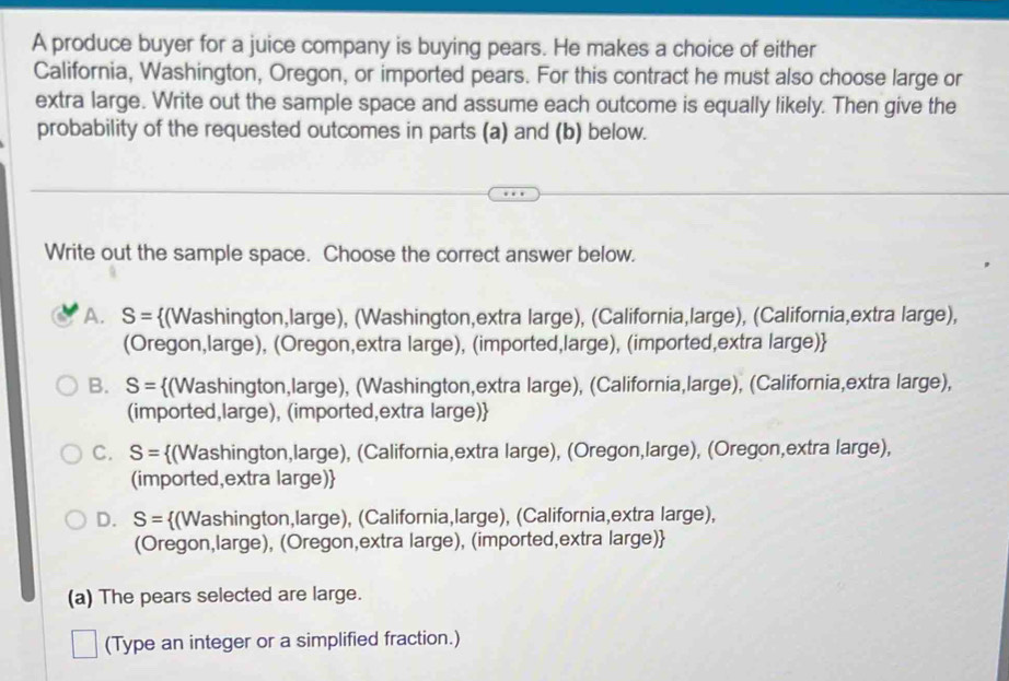 A produce buyer for a juice company is buying pears. He makes a choice of either
California, Washington, Oregon, or imported pears. For this contract he must also choose large or
extra large. Write out the sample space and assume each outcome is equally likely. Then give the
probability of the requested outcomes in parts (a) and (b) below.
Write out the sample space. Choose the correct answer below.
A. S= (Washington,large), (Washington,extra large), (California,large), (California,extra large),
(Oregon,large), (Oregon,extra large), (imported,large), (imported,extra large)
B. S= (Washington,large), (Washington,extra large), (California,large), (California,extra large),
(imported,large), (imported,extra large)
C. S= (Washington,large), (California,extra large), (Oregon,large), (Oregon,extra large),
(imported,extra large)
D. S= (Washington,large), (California,large), (California,extra large),
(Oregon,large), (Oregon,extra large), (imported,extra large)
(a) The pears selected are large.
(Type an integer or a simplified fraction.)