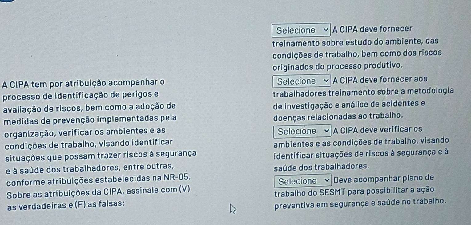 Selecione A CIPA deve fornecer 
treinamento sobre estudo do ambiente, das 
condições de trabalho, bem como dos riscos 
originados do processo produtivo. 
A CIPA tem por atribuição acompanhar o Selecione A CIPA deve fornecer aos 
processo de identificação de perigos e trabalhadores treinamento sobre a metodologia 
avaliação de riscos, bem como a adoção de 
de investigação e análise de acidentes e 
medidas de prevenção implementadas pela 
doenças relacionadas ao trabalho. 
organização, verificar os ambientes e as Selecione A CIPA deve verificar os 
condições de trabalho, visando identificar 
ambientes e as condições de trabalho, visando 
situações que possam trazer riscos à segurança 
identificar situações de riscos à segurança e à 
é à saúde dos trabalhadores, entre outras, 
saúde dos trabalhadores. 
conforme atribuições estabelecidas na NR-05. 
Selecione Deve acompanhar plano de 
Sobre as atribuições da CIPA, assinale com (V) 
trabalho do SESMT para possibilitar a ação 
as verdadeiras e(F) as falsas: 
preventiva em segurança e saúde no trabalho.