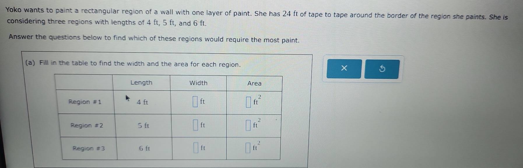 Yoko wants to paint a rectangular region of a wall with one layer of paint. She has 24 ft of tape to tape around the border of the region she paints. She is
considering three regions with lengths of 4 ft, 5 ft, and 6 ft,
Answer the questions below to find which of these regions would require the most paint.
(a) Fill in the table to find the width and the area for each region.
×