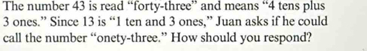 The number 43 is read “forty-three” and means “ 4 tens plus
3 ones.” Since 13 is “ 1 ten and 3 ones,” Juan asks if he could 
call the number “onety-three.” How should you respond?