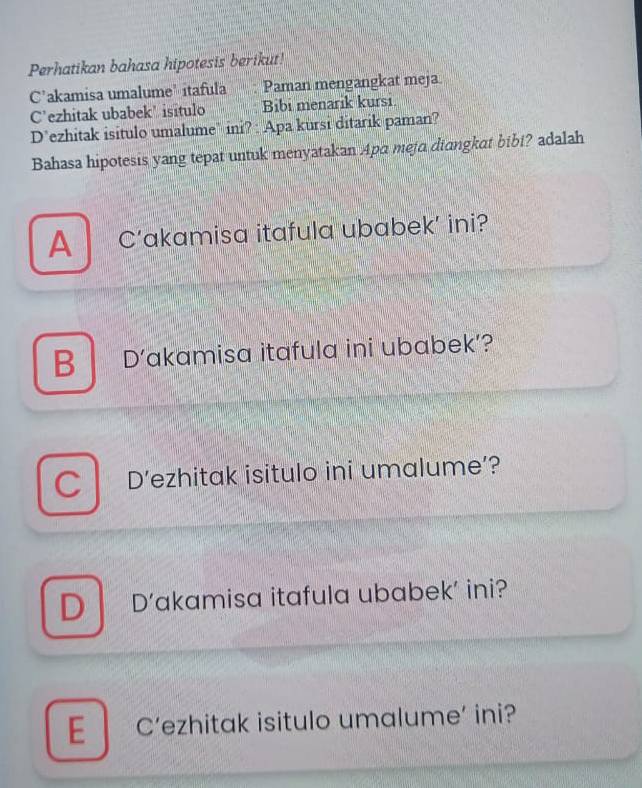 Perhatikan bahasa hipotesis berikut!
C'akamisa umalume' itafula Paman mengangkat meja
C’ezhitak ubabek' isitulo Bibi menarik kursi
D’ezhitak isitulo umalume" ini? : Apa kursi ditarik paman?
Bahasa hipotesis yang tepat untuk menyatakan Apa meja diangkat bibi? adalah
A C’akamisa itafula ubabek’ ini?
B D’akamisa itafula ini ubabek’?
C D’ezhitak isitulo ini umalume’?
D D’akamisa itafula ubabek’ ini?
E C'ezhitak isitulo umalume’ ini?