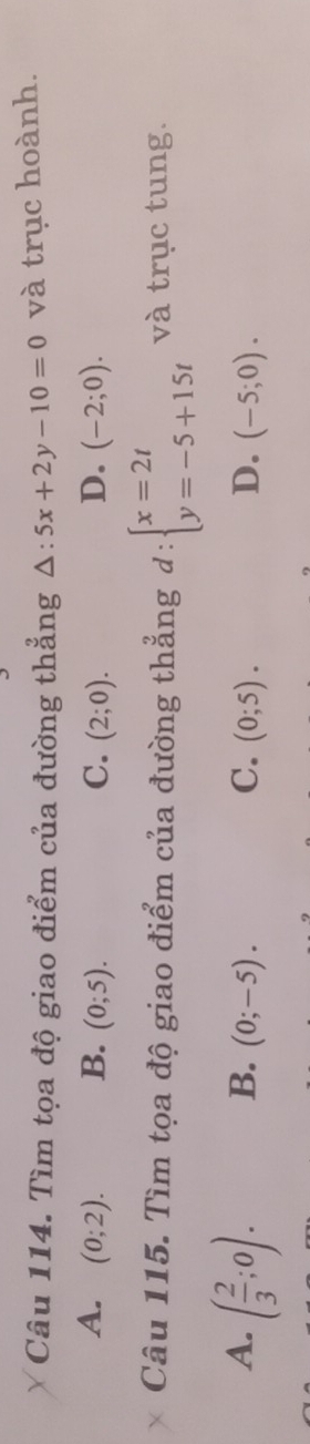 Tìm tọa độ giao điểm của đường thẳng △ :5x+2y-10=0 và trục hoành.
A. (0;2). B. (0;5). C. (2;0). D. (-2;0). 
Câu 115. Tìm tọa độ giao điểm của đường thẳng d:beginarrayl x=2t y=-5+15tendarray. và trục tung.
A. ( 2/3 ;0).
B. (0;-5). C. (0;5). D. (-5;0).