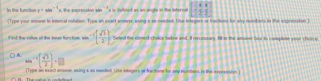 In the function y=sin^(-1)x , the expression sin^(-1)x is defined as an angle in the interval [- π /2 , π /2 ]
(Type your answer in interval notation. Type an exact answer, using π as needed. Use integers or fractions for any numbers in the expression.)
Find the value of the inner function, sin -1( sqrt(3)/2 ) Select the correct choice below and, if necessary, fill in the answer box to complete your choice
A. sin^(-1)( sqrt(3)/2 )=□
(Type an exact answer, using x as needed Use integers or fractions for any numbers in the expression.)
B The value is undefined