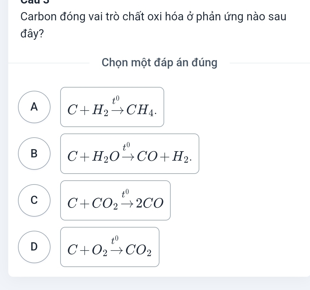 Carbon đóng vai trò chất oxi hóa ở phản ứng nào sau
đây?
Chọn một đáp án đúng
A C+H_2xrightarrow t^0CH_4.
B C+H_2Oxrightarrow t^0CO+H_2.
C C+CO_2xrightarrow t^02CO
D C+O_2xrightarrow t^0CO_2