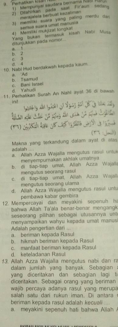 Mempunyai saudara bernama Naël Harun
2) Dilahirkan pada saat Fir'aun sedang
merajalela berbuat kezaliman
3) memiliki suara yang paling merdu dan
semua suara umat manusia
4) Memiliki mukjizat tongkat
Yang bukan termasuk  kisah Nabi Musa
ditunjukkan pada nomor...
a. 1
b. 2
c. 3
d. 4
10. Nabi Hud berdakwah kepada kaum...
a. 'Ad
c. Bani Israel b. Tsamud
d. Yahudi
11. Perhatikan Surah An Nahl ayat 36 di bawah
ini!
lý nn lg áyài c1 Vguờg 2i 16 lộ tàng 1g
(TT : Jah)
Makna yang terkandung dalam ayat di atas
adalah ...
a. Allah Azza Wajalla mengutus rasul untuk
menyempurnakan akhlak umatnya
b. di tiap-tiap umat, Allah Azza Wajalla
mengutus seorang rasul
c. di tiap-tiap umat, Allah Azza Wajalla
mengutus seorang ulama
d. Allah Azza Wajalla mengutus rasui untu
pembawa kabar gembira
12. Mempercayai dan meyakini sepenuh ha
bahwa Allah Ta'ala benar-benar mengangk
seseorang pilihan sebagai utusannya untu
menyampaikan wahyu kepada umat manus
Adalah pengertian dari ...
a. beriman kepada Rasul
b. hikmah beriman kepada Rasul
c. manfaat beriman kepada Rasul
d. keteladanan Rasul
13. Allah Azza Wajalla mengutus nabi dan ra
dalam jumlah yang banyak. Sebagian a
yang diceritakan dan sebagian lagi ti
diceritakan. Sebagai orang yang beriman
wajib percaya adanya rasul yang merupa
salah satu dari rukun iman. Di antara
beriman kepada rasul adalah kecuali ....
a. meyakini sepenuh hati bahwa Allah