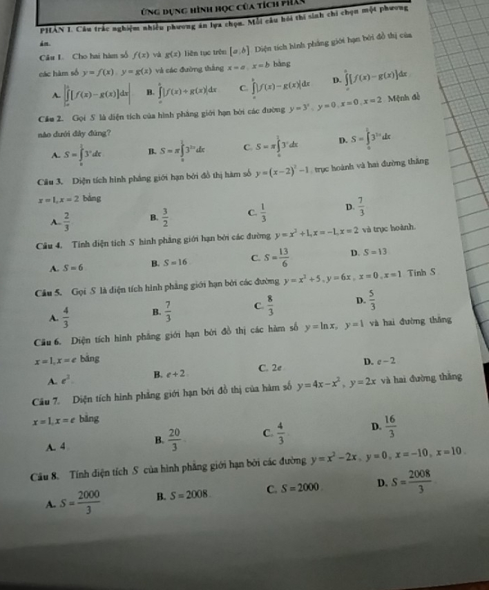 Ứng dụng hình học của tích phân
PHAN I. Câu trắc nghiệm nhiều phương án lựa chọn. Mỗi câu hồi thí sinh chi chọn một phương
a re .
Câu L Cho hai hàm số f(x) vá g(x) liên tục trên [a,b] Diện tích hình phầng giới hạn bởi đồ thị của
các hàm số y=f(x),y=g(x) và các đường thắng x=a,x=b bàng
A. ∈t _a^(b[f(x)-g(x)]dx| B. ∈tlimits _0^a|f(x)+g(x)|dx C. ∈tlimits _a^b|f(x)-g(x)|dx D. ∈tlimits ^a)[f(x)-g(x)]dx
Cầu 2. Gọi S là diện tích của hình phẳng giới hạn bởi các đường y=3^x,y=0,x=0,x=2 Mệnh đề
nào dưới đây đúng?
A. S=∈tlimits _0^(13^x)dx B. S=π ∈tlimits _a^(13^2a)dx C. S=π ∈tlimits _a^(13^x)dx D. S=∈tlimits _0^(l3^3x)dx
Câu 3. Diện tích hình phẳng giới hạn bởi đồ thị hàm số y=(x-2)^2-1 trục hoành và hai đường thắng
x=1,x=2 bàng
D.  7/3 
B.
A.  2/3   3/2 
C.  1/3 
Câu 4. Tinh diện tích S hình phầng giới hạn bởi các đường y=x^2+1,x=-1,x=2 và trục hoành.
A. S=6 B. S=16 C. S= 13/6  D. S=13
Câu 5. Gọi S là diện tích hình phẳng giới hạn bởi các đường y=x^2+5,y=6x,x=0,x=1 Tinh S
A.  4/3 
B.  7/3 
C  8/3 
D.  5/3 
Cầu 6. Diện tích hình phẳng giới hạn bởi đồ thị các hàm số y=ln x,y=1 và hai đường thǎng
x=1,x=e bǎng D. e-2
A. e^3
B. e+2. C. 2e
Câu 7. Diện tích hình phẳng giới hạn bởi đồ thị của hàm số y=4x-x^2,y=2x và hai đường thǎng
x=1,x=e bǎng
A. 4
B.  20/3 
C.  4/3 
D.  16/3 
Câu 8. Tính diện tích S của hình phẳng giới hạn bởi các đường y=x^2-2x,y=0,x=-10,x=10.
A. S= 2000/3  B. S=2008. C. S=2000 D. S= 2008/3 