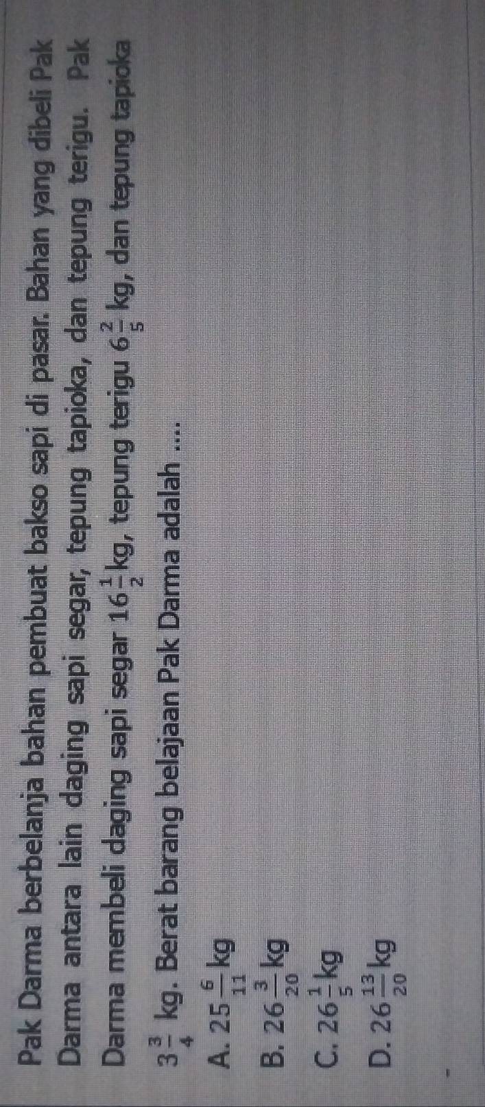 Pak Darma berbelanja bahan pembuat bakso sapi di pasar. Bahan yang dibeli Pak
Darma antara lain daging sapi segar, tepung tapioka, dan tepung terigu. Pak
Darma membeli daging sapi segar 16 1/2 kg , tepung terigu 6 2/5 kg , dan tepung tapioka
3 3/4 kg. Berat barang belajaan Pak Darma adalah ....
A. 25 6/11 kg
B. 26 3/20 kg
C. 26 1/5 kg
D. 26 13/20 kg
