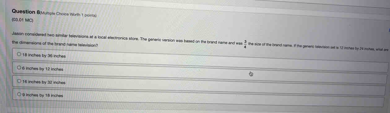 Question 8(Multiple Choice Worth 1 points)
(03.01 MC)
Jason considered two similar televisions at a local electronics store. The generic version was based on the brand name and was  3/4  the size of the brand name. If the generic television set is 12 inches by 24 inches, what are
the dimensions of the brand name television?
18 inches by 36 inches
6 inches by 12 inches
16 inches by 32 inches
9 inches by 18 inches