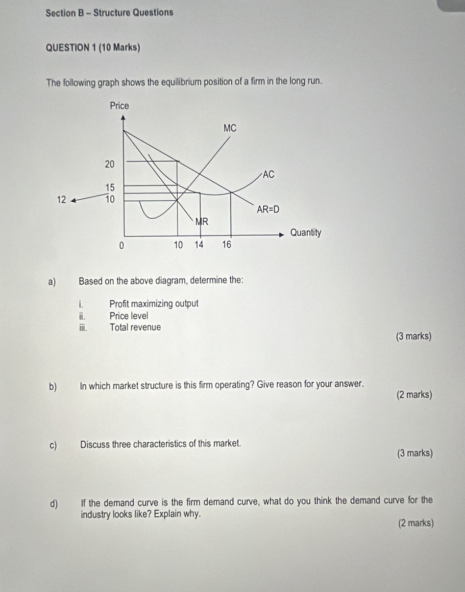 Structure Questions 
QUESTION 1 (10 Marks) 
The following graph shows the equilibrium position of a firm in the long run. 
Price 
MC
20
AC
15
12 10
AR=D
MR
Quantity
0 10 14 16
a) Based on the above diagram, determine the: 
i. Profit maximizing output 
i. Price level 
iii. Total revenue 
(3 marks) 
b) In which market structure is this firm operating? Give reason for your answer. 
(2 marks) 
c) Discuss three characteristics of this market. 
(3 marks) 
d) If the demand curve is the firm demand curve, what do you think the demand curve for the 
industry looks like? Explain why. 
(2 marks)