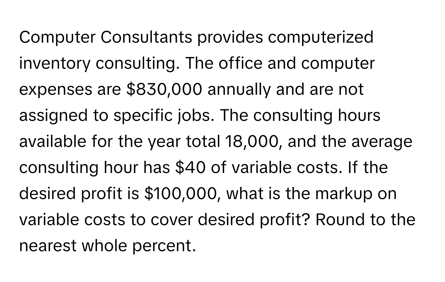 Computer Consultants provides computerized inventory consulting. The office and computer expenses are $830,000 annually and are not assigned to specific jobs. The consulting hours available for the year total 18,000, and the average consulting hour has $40 of variable costs. If the desired profit is $100,000, what is the markup on variable costs to cover desired profit? Round to the nearest whole percent.