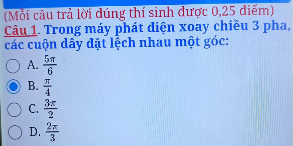 (Mỗi câu trả lời đúng thí sinh được 0,25 điểm)
Câu 1. Trong máy phát điện xoay chiều 3 pha,
các cuộn dây đặt lệch nhau một góc:
A.  5π /6 
B.  π /4 
C.  3π /2 
D.  2π /3 