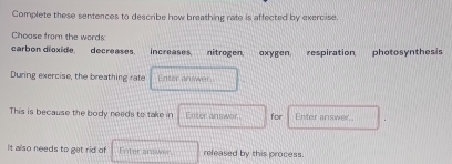 Complete these sentences to describe how breathing rate is affected by exercise.
Choose from the words
carbon dioxide. decreases. increases. nitrogen. oxygen, respiration photosynthesis
During exercise, the breathing rate Enter answer.
This is because the body needs to take in Enter answor for Enter answer,.
It also needs to get rid of Enter answer released by this process.